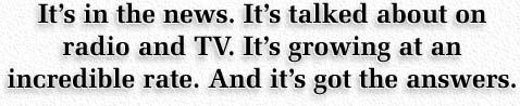 It’s in the news.  It’s talked about on radio and TV.  It’s growing at an incredible rate. And it’s got the answers.